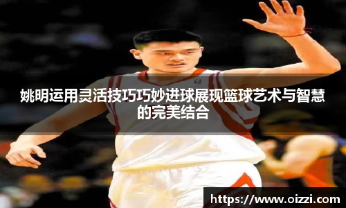 姚明运用灵活技巧巧妙进球展现篮球艺术与智慧的完美结合